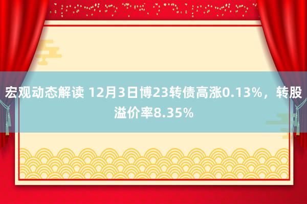 宏观动态解读 12月3日博23转债高涨0.13%，转股溢价率8.35%