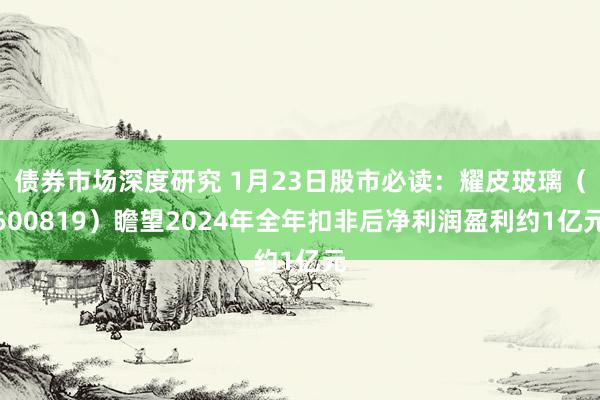 债券市场深度研究 1月23日股市必读：耀皮玻璃（600819）瞻望2024年全年扣非后净利润盈利约1亿元