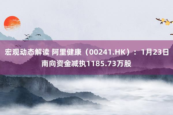 宏观动态解读 阿里健康（00241.HK）：1月23日南向资金减执1185.73万股