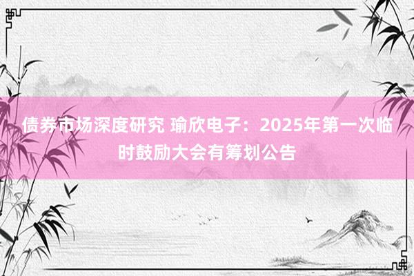 债券市场深度研究 瑜欣电子：2025年第一次临时鼓励大会有筹划公告