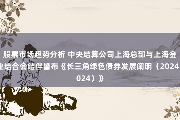 股票市场趋势分析 中央结算公司上海总部与上海金融业结合会结伴髻布《长三角绿色债券发展阐明（2024）》