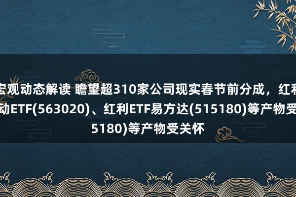 宏观动态解读 瞻望超310家公司现实春节前分成，红利低波动ETF(563020)、红利ETF易方达(515180)等产物受关怀