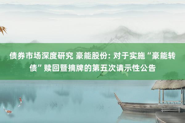 债券市场深度研究 豪能股份: 对于实施“豪能转债”赎回暨摘牌的第五次请示性公告