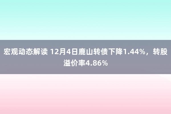 宏观动态解读 12月4日鹿山转债下降1.44%，转股溢价率4.86%