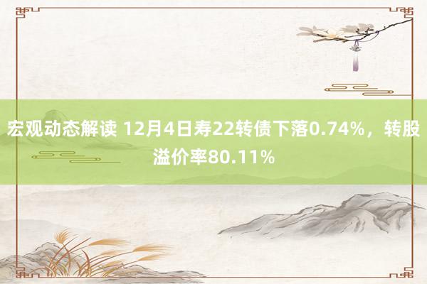 宏观动态解读 12月4日寿22转债下落0.74%，转股溢价率80.11%