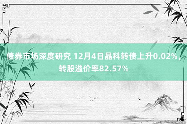 债券市场深度研究 12月4日晶科转债上升0.02%，转股溢价率82.57%