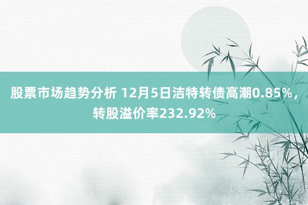 股票市场趋势分析 12月5日洁特转债高潮0.85%，转股溢价率232.92%