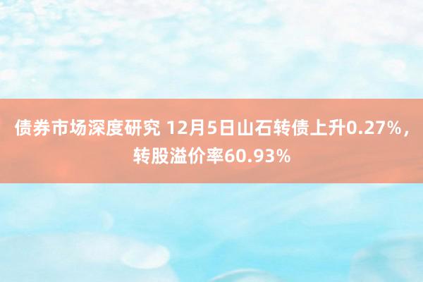 债券市场深度研究 12月5日山石转债上升0.27%，转股溢价率60.93%