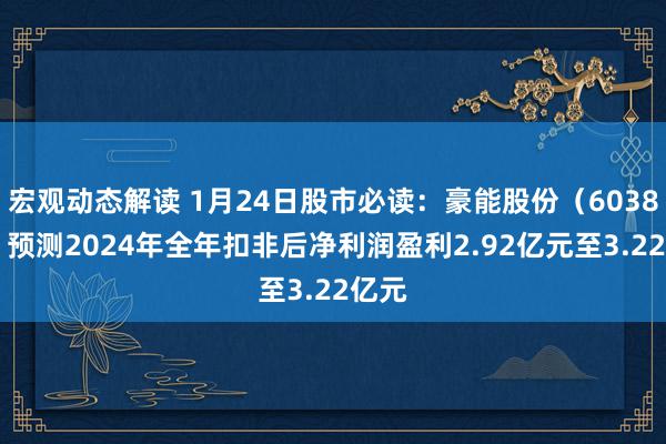 宏观动态解读 1月24日股市必读：豪能股份（603809）预测2024年全年扣非后净利润盈利2.92亿元至3.22亿元