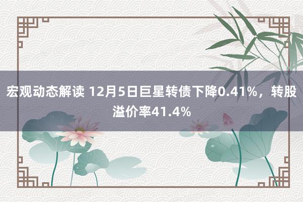 宏观动态解读 12月5日巨星转债下降0.41%，转股溢价率41.4%