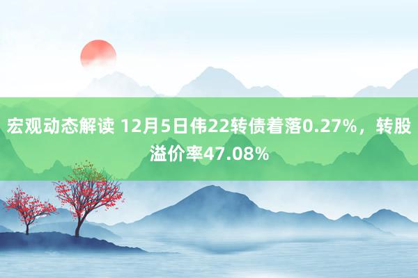 宏观动态解读 12月5日伟22转债着落0.27%，转股溢价率47.08%