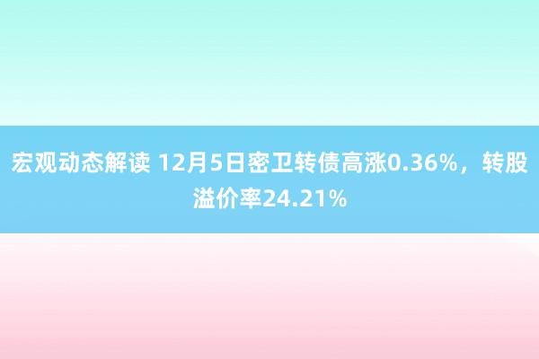 宏观动态解读 12月5日密卫转债高涨0.36%，转股溢价率24.21%