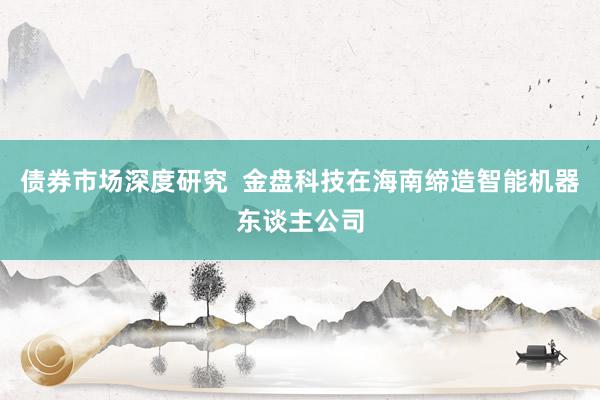 债券市场深度研究  金盘科技在海南缔造智能机器东谈主公司