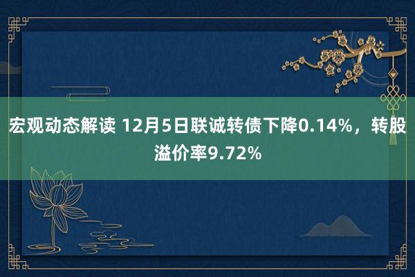 宏观动态解读 12月5日联诚转债下降0.14%，转股溢价率9.72%