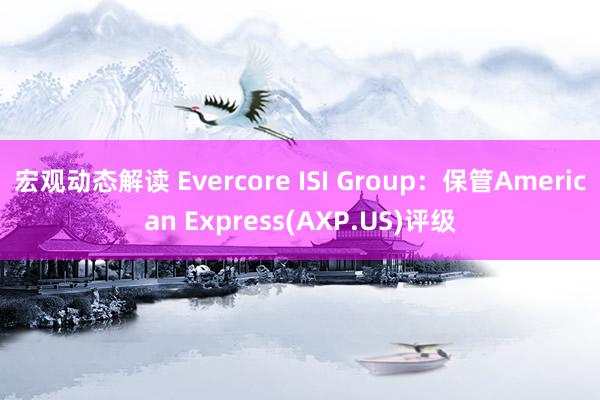 宏观动态解读 Evercore ISI Group：保管American Express(AXP.US)评级