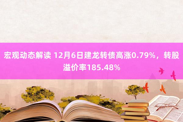 宏观动态解读 12月6日建龙转债高涨0.79%，转股溢价率185.48%