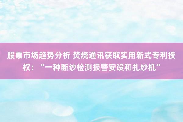 股票市场趋势分析 焚烧通讯获取实用新式专利授权：“一种断纱检测报警安设和扎纱机”