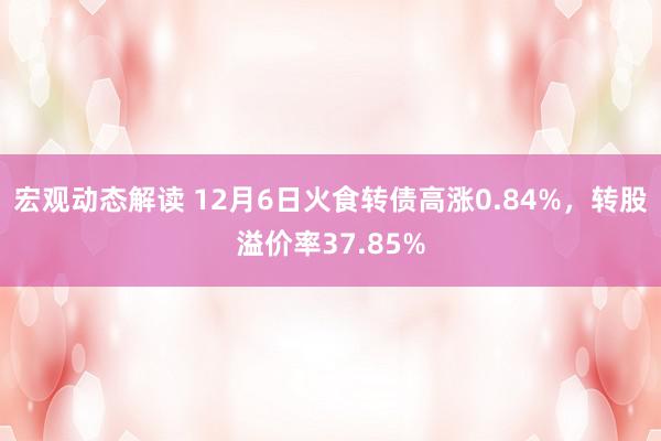 宏观动态解读 12月6日火食转债高涨0.84%，转股溢价率37.85%