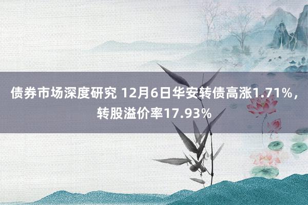 债券市场深度研究 12月6日华安转债高涨1.71%，转股溢价率17.93%