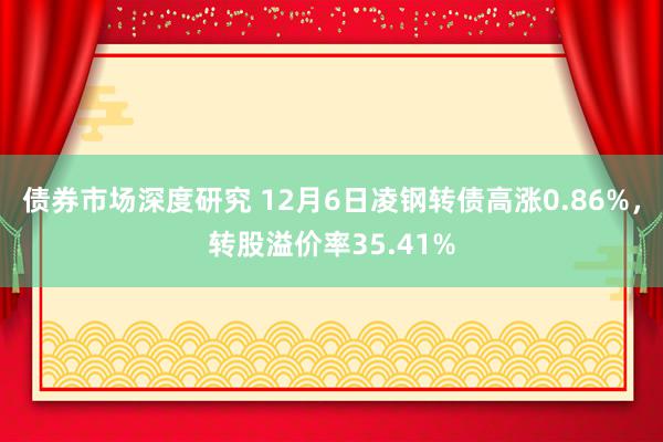 债券市场深度研究 12月6日凌钢转债高涨0.86%，转股溢价率35.41%