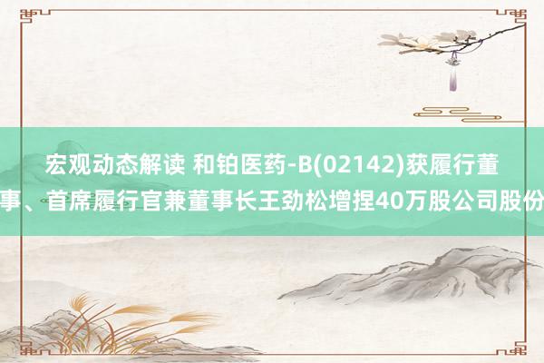 宏观动态解读 和铂医药-B(02142)获履行董事、首席履行官兼董事长王劲松增捏40万股公司股份