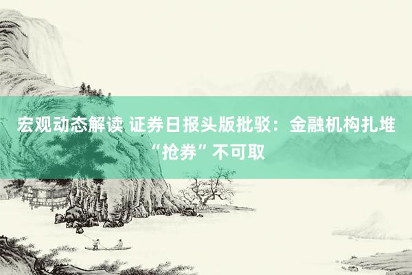 宏观动态解读 证券日报头版批驳：金融机构扎堆“抢券”不可取