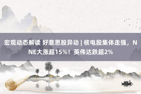 宏观动态解读 好意思股异动 | 核电股集体走强，NNE大涨超15%！英伟达跌超2%