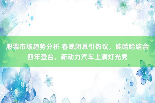 股票市场趋势分析 春晚闭幕引热议，娃哈哈结合四年登台，新动力汽车上演灯光秀