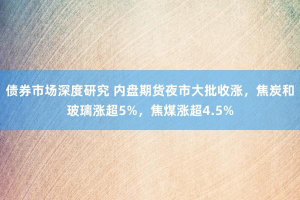 债券市场深度研究 内盘期货夜市大批收涨，焦炭和玻璃涨超5%，焦煤涨超4.5%