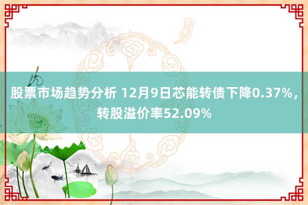 股票市场趋势分析 12月9日芯能转债下降0.37%，转股溢价率52.09%