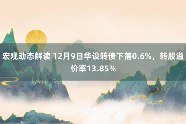 宏观动态解读 12月9日华设转债下落0.6%，转股溢价率13.85%