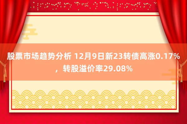 股票市场趋势分析 12月9日新23转债高涨0.17%，转股溢价率29.08%