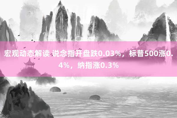 宏观动态解读 说念指开盘跌0.03%，标普500涨0.4%，纳指涨0.3%