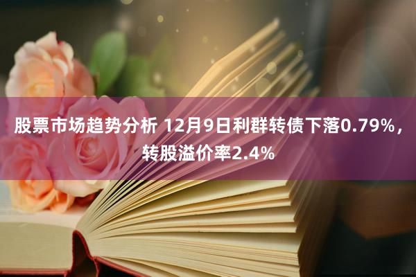 股票市场趋势分析 12月9日利群转债下落0.79%，转股溢价率2.4%