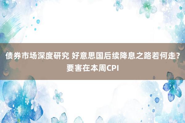 债券市场深度研究 好意思国后续降息之路若何走？要害在本周CPI