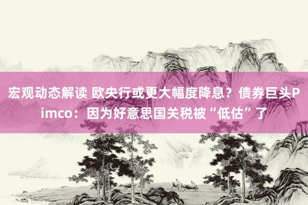 宏观动态解读 欧央行或更大幅度降息？债券巨头Pimco：因为好意思国关税被“低估”了