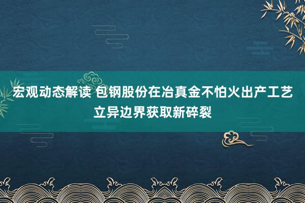 宏观动态解读 包钢股份在冶真金不怕火出产工艺立异边界获取新碎裂