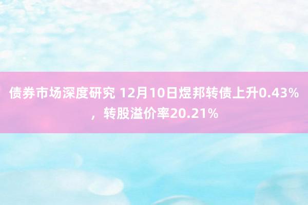 债券市场深度研究 12月10日煜邦转债上升0.43%，转股溢价率20.21%