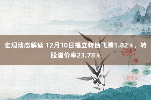 宏观动态解读 12月10日福立转债飞腾1.82%，转股溢价率23.78%