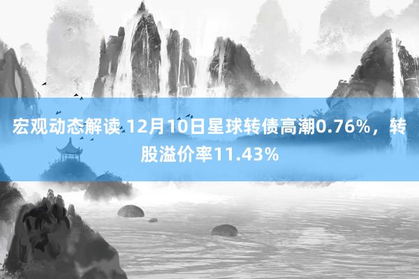 宏观动态解读 12月10日星球转债高潮0.76%，转股溢价率11.43%