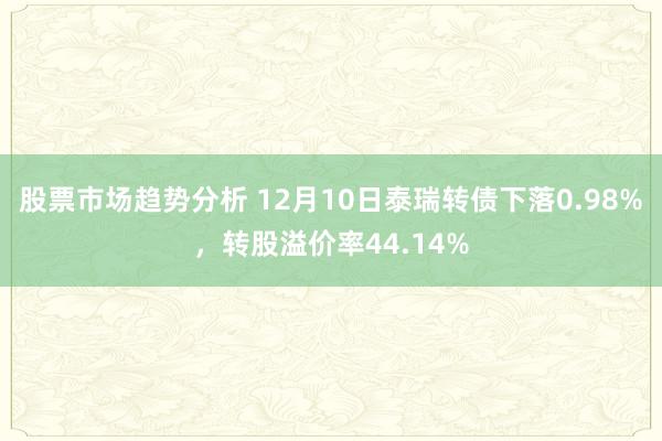 股票市场趋势分析 12月10日泰瑞转债下落0.98%，转股溢价率44.14%