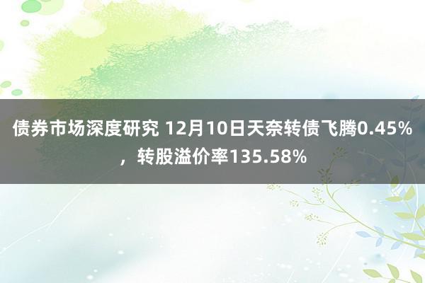 债券市场深度研究 12月10日天奈转债飞腾0.45%，转股溢价率135.58%