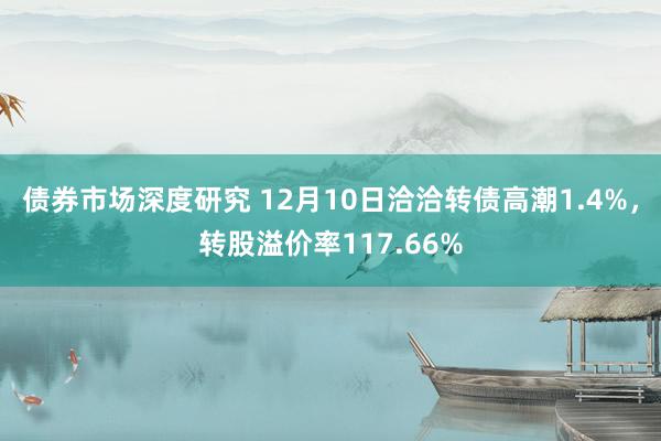 债券市场深度研究 12月10日洽洽转债高潮1.4%，转股溢价率117.66%