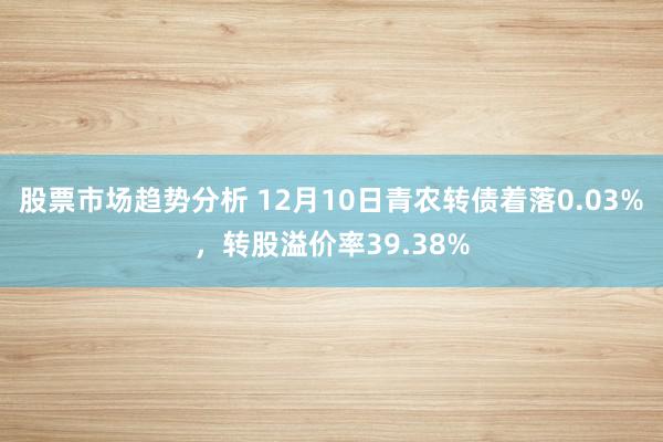 股票市场趋势分析 12月10日青农转债着落0.03%，转股溢价率39.38%