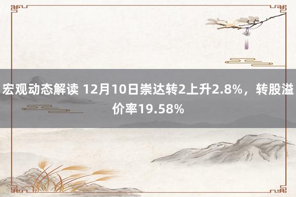 宏观动态解读 12月10日崇达转2上升2.8%，转股溢价率19.58%