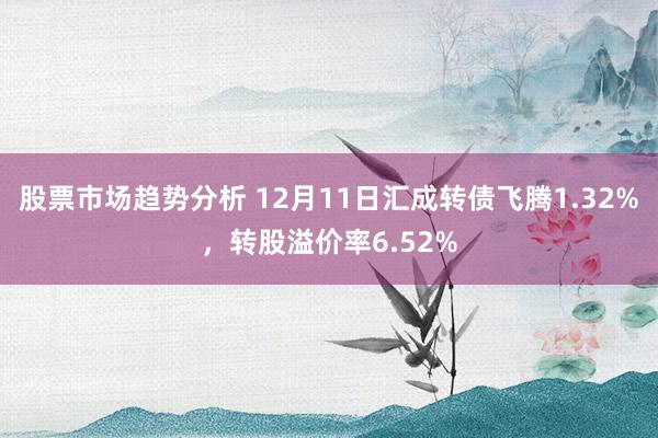 股票市场趋势分析 12月11日汇成转债飞腾1.32%，转股溢价率6.52%