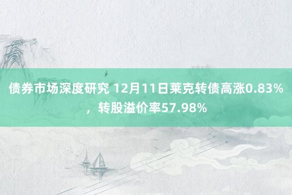 债券市场深度研究 12月11日莱克转债高涨0.83%，转股溢价率57.98%