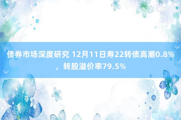 债券市场深度研究 12月11日寿22转债高潮0.8%，转股溢价率79.5%