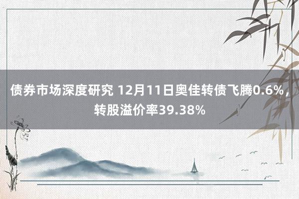 债券市场深度研究 12月11日奥佳转债飞腾0.6%，转股溢价率39.38%