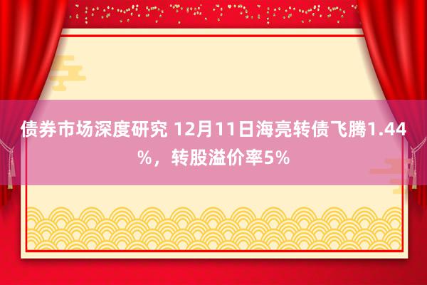 债券市场深度研究 12月11日海亮转债飞腾1.44%，转股溢价率5%